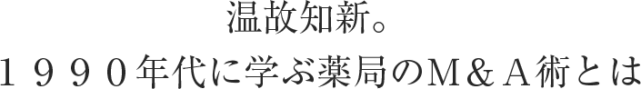 温故知新。１９９０年代に学ぶ薬局のＭ＆Ａ術とは